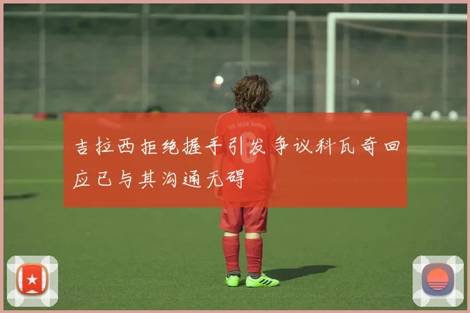 吉拉西拒绝握手引发争议科瓦奇回应已与其沟通无碍