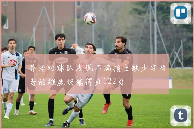 乔治对球队表现不满指出缺少字母哥的雄鹿仍能得分122分