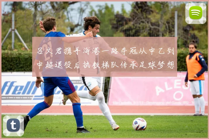 吕文君携手海港一路夺冠从中乙到中超退役后执教梯队传承足球梦想