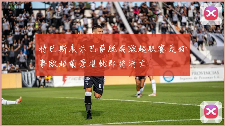 特巴斯表示巴萨脱离欧超联赛是好事欧超前景堪忧即将消亡