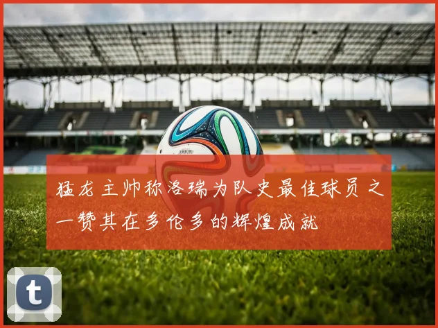 猛龙主帅称洛瑞为队史最佳球员之一赞其在多伦多的辉煌成就