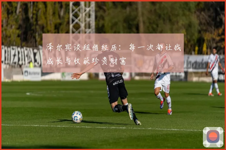 泽尔宾谈租借经历：每一次都让我成长与收获珍贵财富