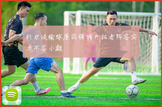 科尔谈输球原因强调开拓者阵容实力不容小觑