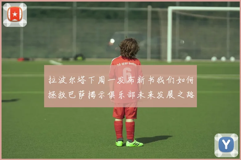 拉波尔塔下周一发布新书我们如何拯救巴萨揭示俱乐部未来发展之路