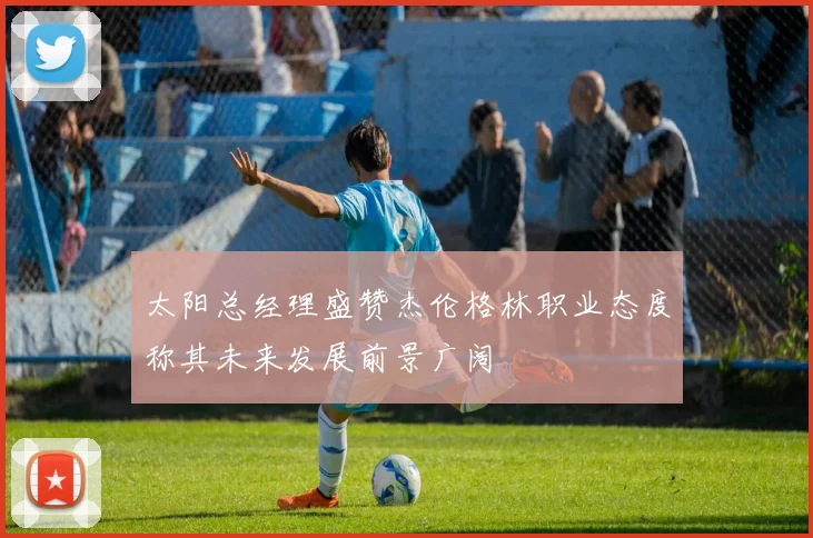 太阳总经理盛赞杰伦格林职业态度称其未来发展前景广阔