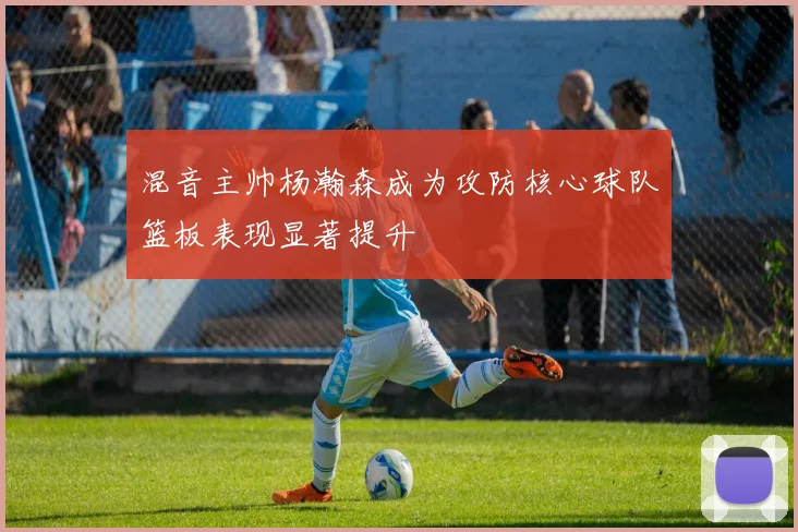 混音主帅杨瀚森成为攻防核心球队篮板表现显著提升