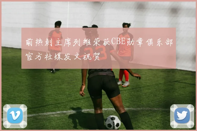 前热刺主席列维荣获CBE勋章俱乐部官方社媒发文祝贺