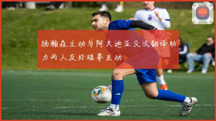 杨瀚森主动与阿夫迪亚交流翻译助力两人友好碰拳互动