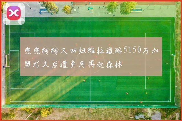 兜兜转转又回归维拉道路5150万加盟尤文后遭弃用再赴森林