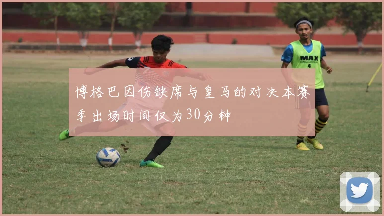 博格巴因伤缺席与皇马的对决本赛季出场时间仅为30分钟
