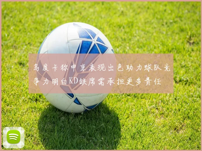 乌度卡称申京表现出色助力球队竞争力明白KD缺席需承担更多责任