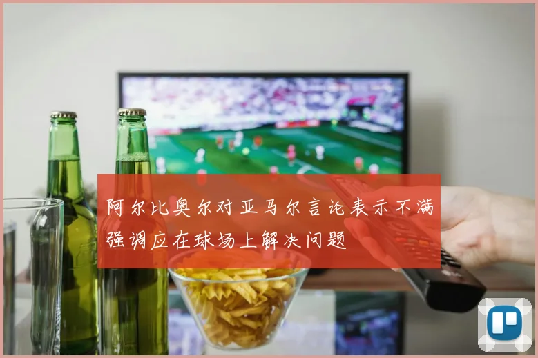 阿尔比奥尔对亚马尔言论表示不满强调应在球场上解决问题