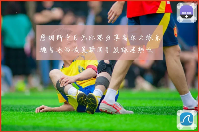 詹姆斯今日无比赛分享高尔夫球乐趣与冰浴恢复瞬间引发球迷热议