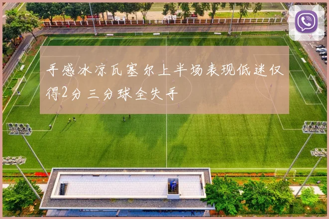 手感冰凉瓦塞尔上半场表现低迷仅得2分三分球全失手