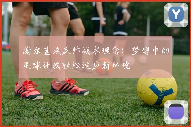 谢尔基谈瓜帅战术理念：梦想中的足球让我轻松适应新环境