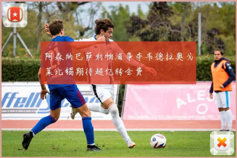 阿森纳巴萨利物浦争夺韦德拉奥戈莱比锡期待超亿转会费
