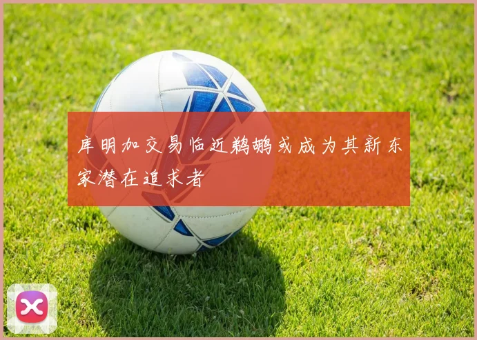 库明加交易临近鹈鹕或成为其新东家潜在追求者