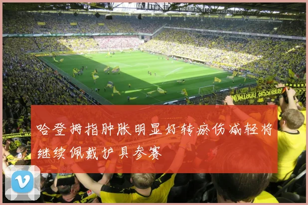 哈登拇指肿胀明显好转瘀伤减轻将继续佩戴护具参赛