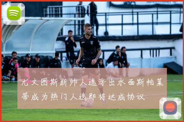 尤文图斯新帅人选浮出水面斯帕莱蒂成为热门人选即将达成协议