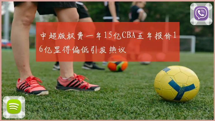 中超版权费一年15亿CBA五年报价16亿显得偏低引发热议