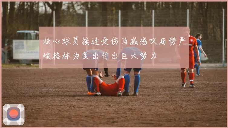 核心球员接连受伤马威感叹局势严峻格林为复出付出巨大努力