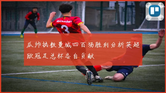 瓜帅执教曼城四百场胜利分析英超欧冠足总杯各自贡献