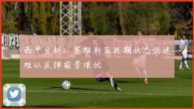 西甲分析：塞维利亚近期状态低迷难以反弹前景堪忧
