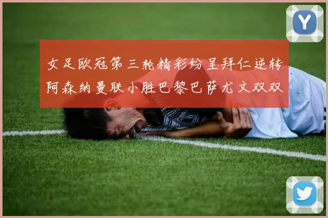 女足欧冠第三轮精彩纷呈拜仁逆转阿森纳曼联小胜巴黎巴萨尤文双双获胜
