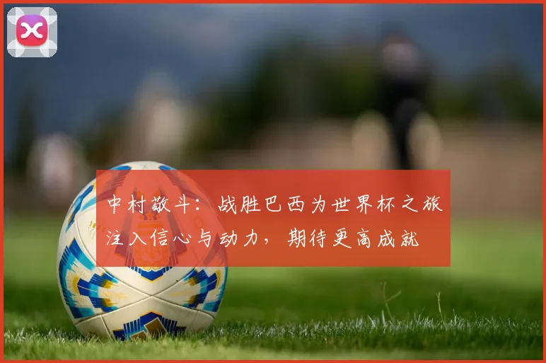 中村敬斗：战胜巴西为世界杯之旅注入信心与动力，期待更高成就