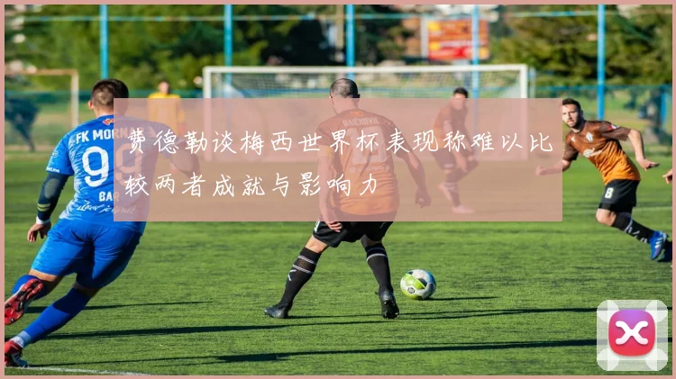 费德勒谈梅西世界杯表现称难以比较两者成就与影响力