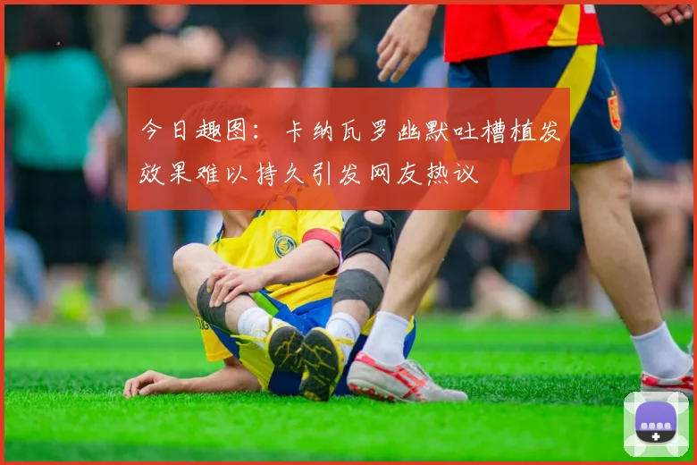 今日趣图：卡纳瓦罗幽默吐槽植发效果难以持久引发网友热议