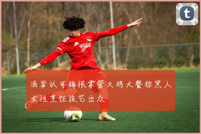 汤爹认可梅根掌管火鸡大餐称黑人女性烹饪技艺出众